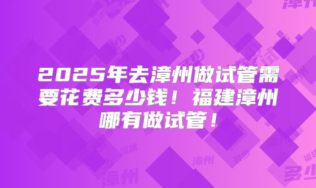2025年去漳州做试管需要花费多少钱!福建漳州哪有做试管!