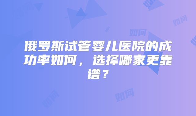 俄罗斯试管婴儿医院的成功率如何，选择哪家更靠谱？