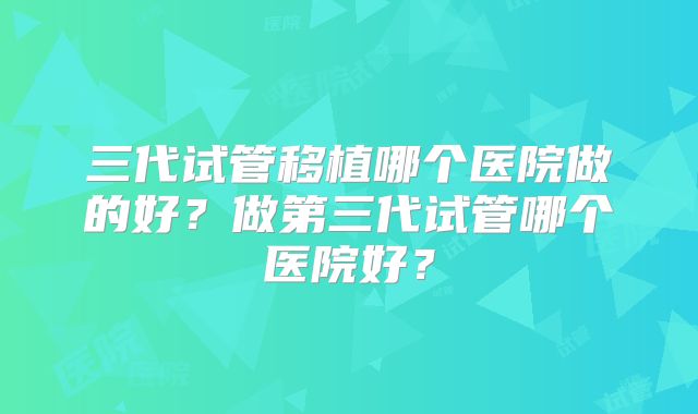 三代试管移植哪个医院做的好？做第三代试管哪个医院好？