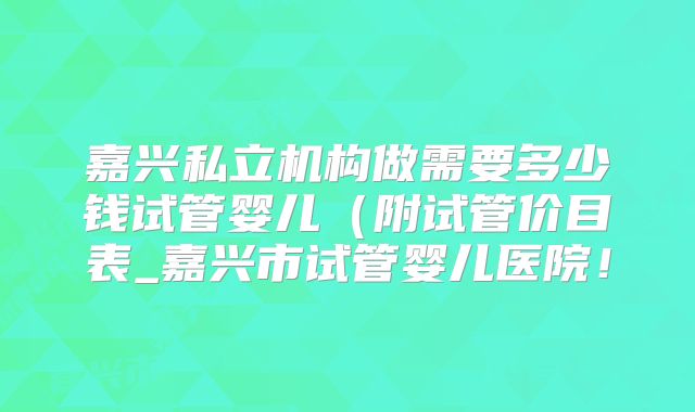 嘉兴私立机构做需要多少钱试管婴儿(附试管价目表_嘉兴市试管婴儿医院!
