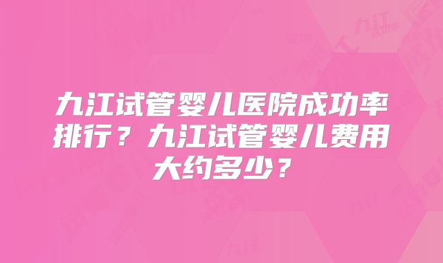 九江试管婴儿医院成功率排行？九江试管婴儿费用大约多少？