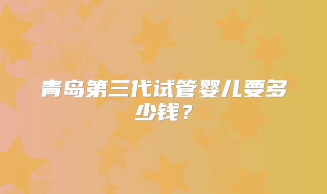 青岛第三代试管婴儿要多少钱？