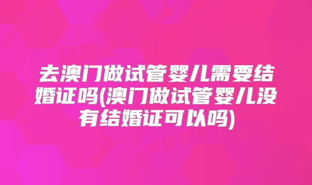去澳门做试管婴儿需要结婚证吗(澳门做试管婴儿没有结婚证可以吗)
