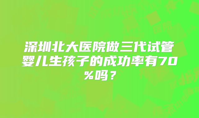 深圳北大医院做三代试管婴儿生孩子的成功率有70%吗？
