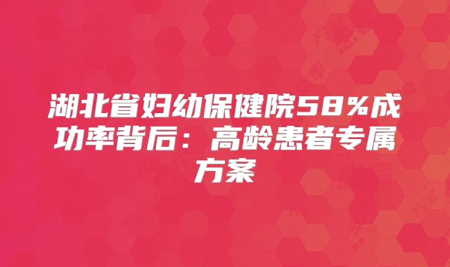 湖北省妇幼保健院58%成功率背后：高龄患者专属方案