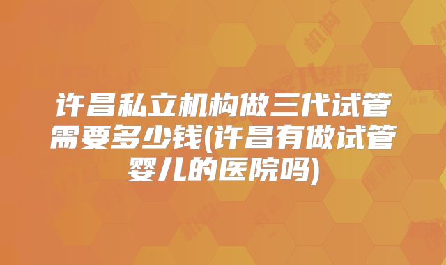 许昌私立机构做三代试管需要多少钱(许昌有做试管婴儿的医院吗)