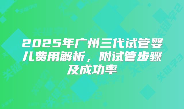 2025年广州三代试管婴儿费用解析，附试管步骤及成功率