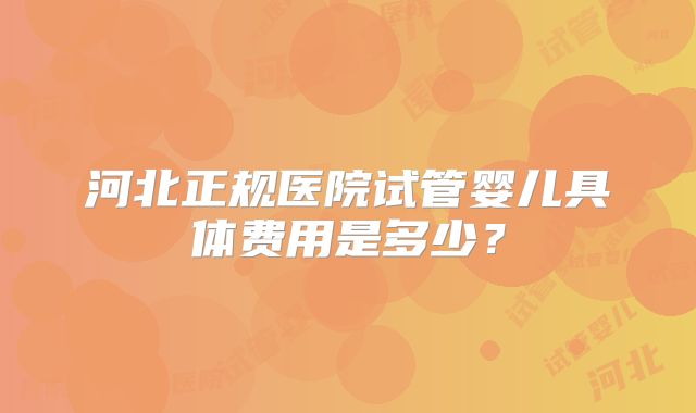 河北正规医院试管婴儿具体费用是多少？