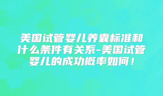 美国试管婴儿养囊标准和什么条件有关系-美国试管婴儿的成功概率如何！