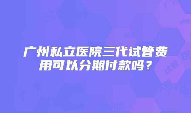 广州私立医院三代试管费用可以分期付款吗？
