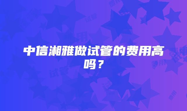中信湘雅做试管的费用高吗？