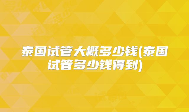 泰国试管大概多少钱(泰国试管多少钱得到)