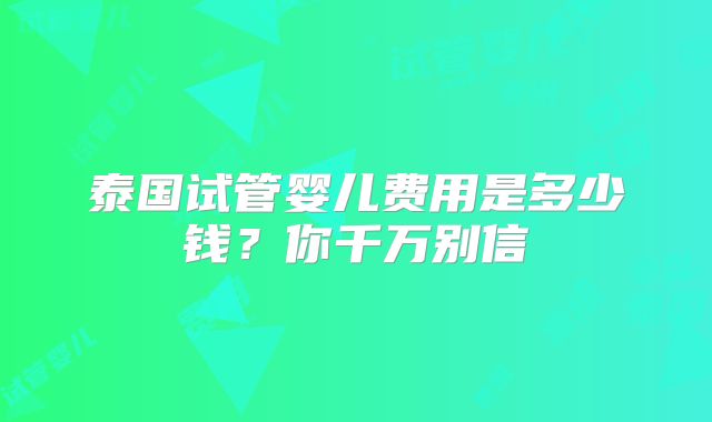 泰国试管婴儿费用是多少钱?你千万别信