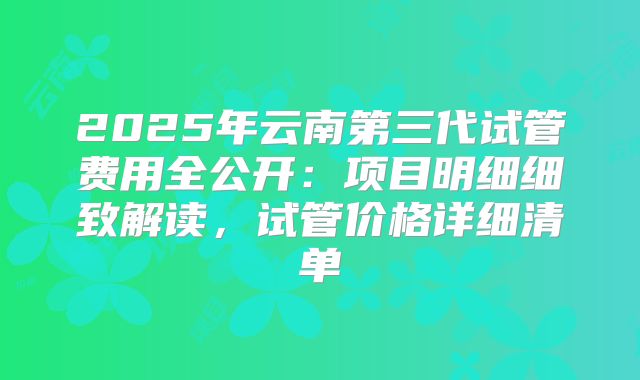 2025年云南第三代试管费用全公开：项目明细细致解读，试管价格详细清单