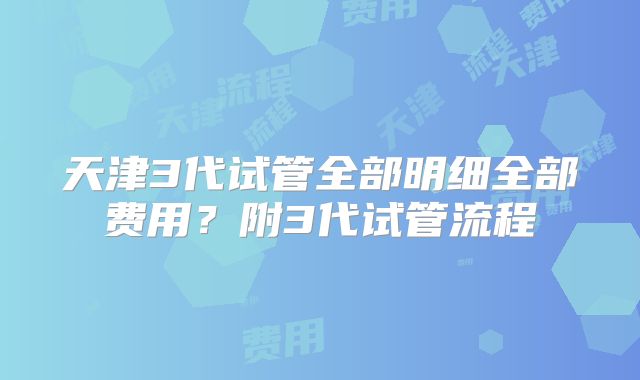 天津3代试管全部明细全部费用?附3代试管流程