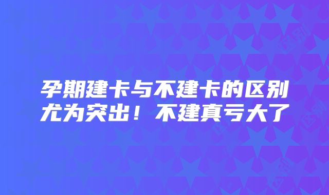 孕期建卡与不建卡的区别尤为突出！不建真亏大了