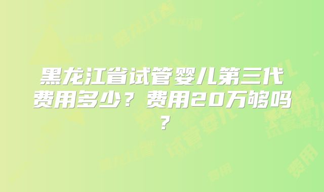 黑龙江省试管婴儿第三代费用多少？费用20万够吗？