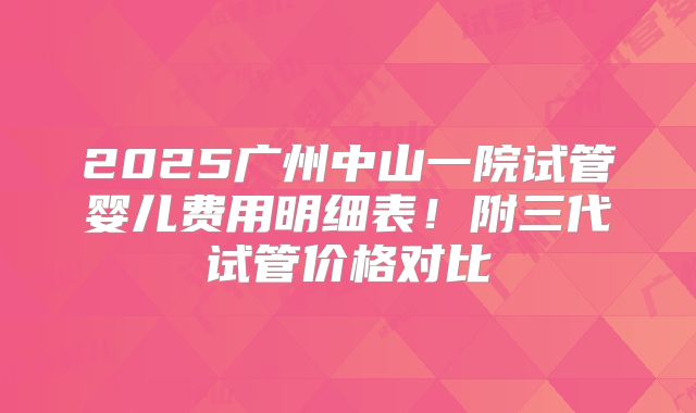 2025广州中山一院试管婴儿费用明细表！附三代试管价格对比