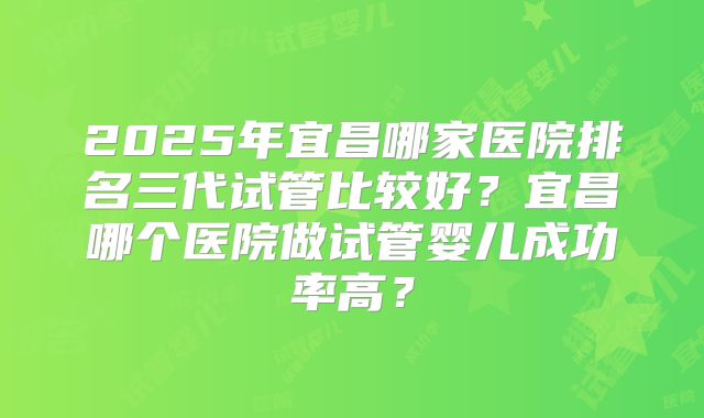 2025年宜昌哪家医院排名三代试管比较好？宜昌哪个医院做试管婴儿成功率高？