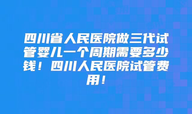 四川省人民医院做三代试管婴儿一个周期需要多少钱！四川人民医院试管费用！