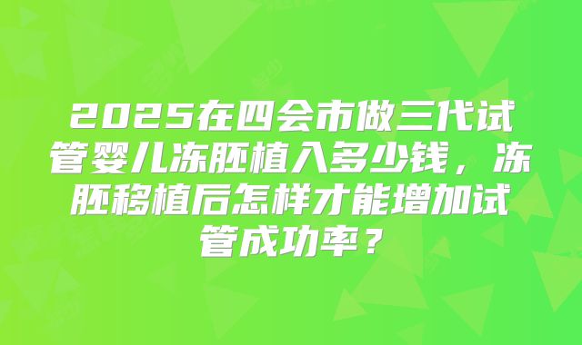 2025在四会市做三代试管婴儿冻胚植入多少钱，冻胚移植后怎样才能增加试管成功率？