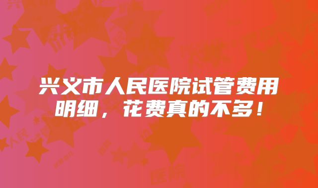 兴义市人民医院试管费用明细,花费真的不多!