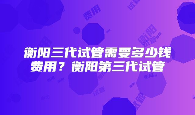 衡阳三代试管需要多少钱费用？衡阳第三代试管