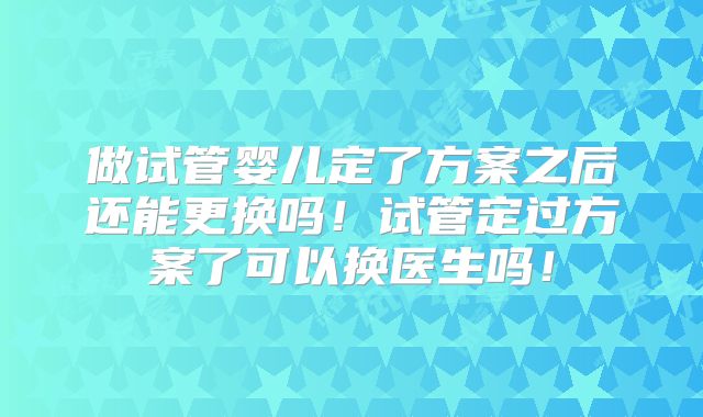 做试管婴儿定了方案之后还能更换吗！试管定过方案了可以换医生吗！