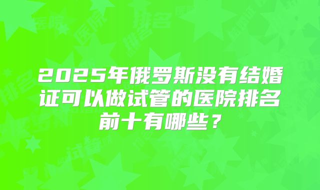 2025年俄罗斯没有结婚证可以做试管的医院排名前十有哪些?
