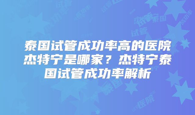 泰国试管成功率高的医院杰特宁是哪家?杰特宁泰国试管成功率解析