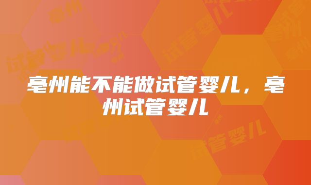 亳州能不能做试管婴儿，亳州试管婴儿