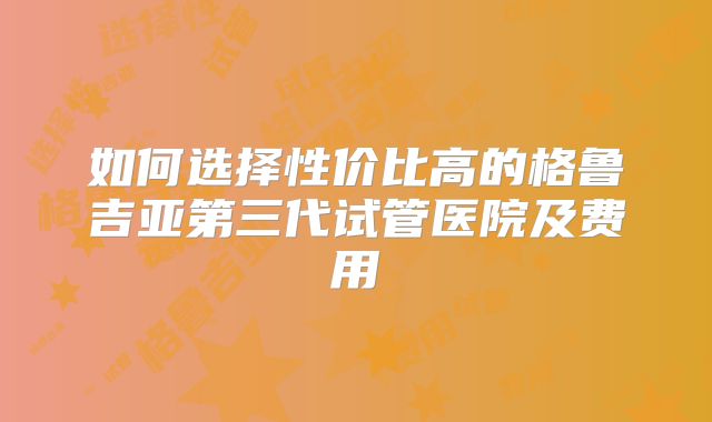 如何选择性价比高的格鲁吉亚第三代试管医院及费用