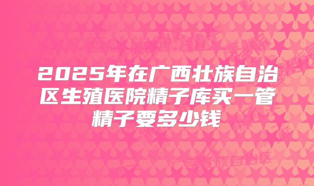 2025年在广西壮族自治区生殖医院精子库买一管精子要多少钱