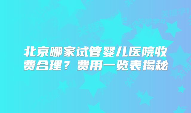 北京哪家试管婴儿医院收费合理？费用一览表揭秘