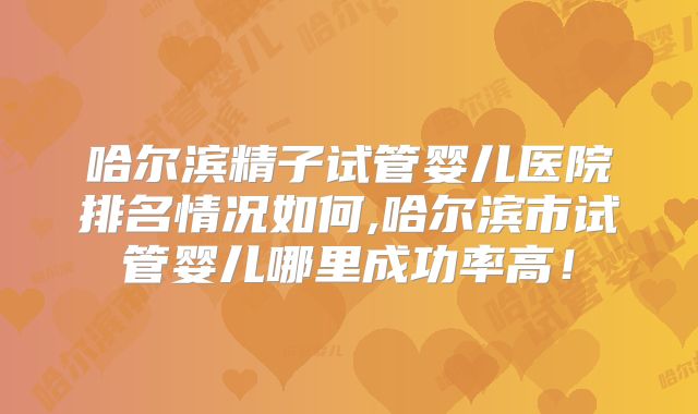 哈尔滨精子试管婴儿医院排名情况如何,哈尔滨市试管婴儿哪里成功率高！