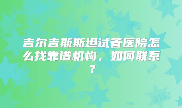 吉尔吉斯斯坦试管医院怎么找靠谱机构，如何联系？