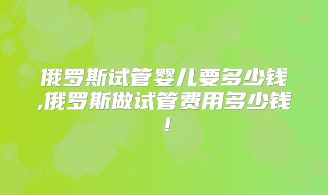 俄罗斯试管婴儿要多少钱,俄罗斯做试管费用多少钱！