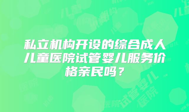 私立机构开设的综合成人儿童医院试管婴儿服务价格亲民吗？
