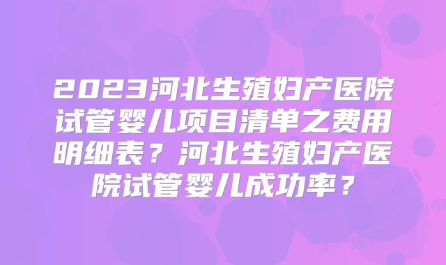 2023河北生殖妇产医院试管婴儿项目清单之费用明细表？河北生殖妇产医院试管婴儿成功率？