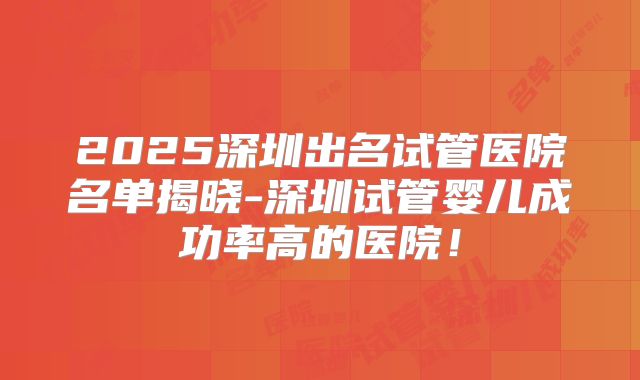 2025深圳出名试管医院名单揭晓-深圳试管婴儿成功率高的医院！