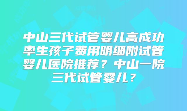 中山三代试管婴儿高成功率生孩子费用明细附试管婴儿医院推荐？中山一院三代试管婴儿？