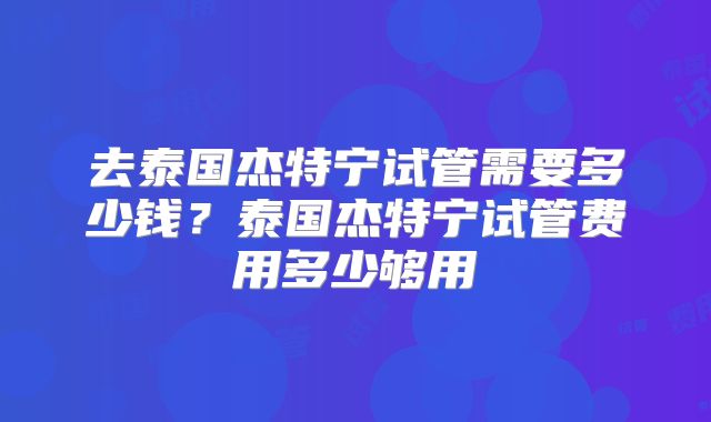 去泰国杰特宁试管需要多少钱？泰国杰特宁试管费用多少够用