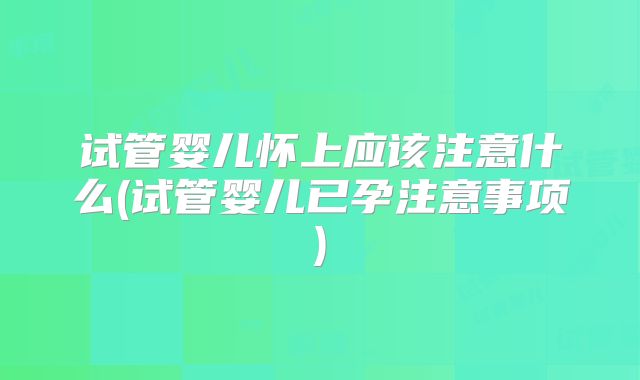 试管婴儿怀上应该注意什么(试管婴儿已孕注意事项)