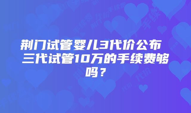 荆门试管婴儿3代价公布 三代试管10万的手续费够吗?