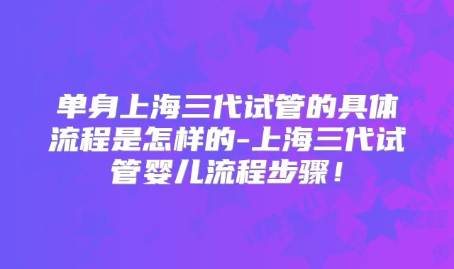 单身上海三代试管的具体流程是怎样的-上海三代试管婴儿流程步骤！