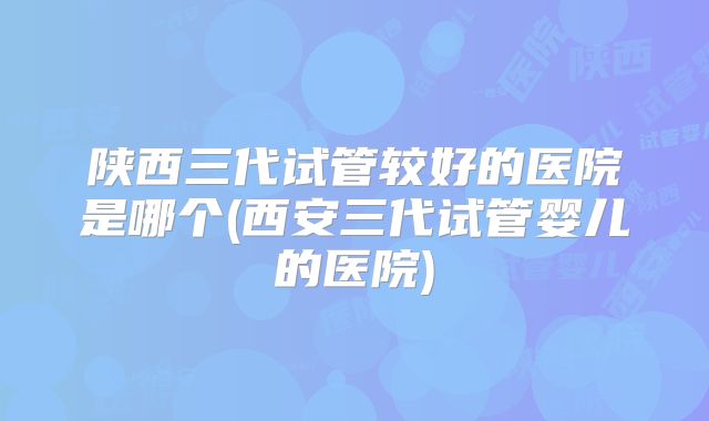陕西三代试管较好的医院是哪个(西安三代试管婴儿的医院)