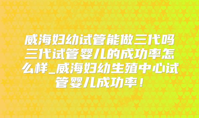 威海妇幼试管能做三代吗三代试管婴儿的成功率怎么样_威海妇幼生殖中心试管婴儿成功率!