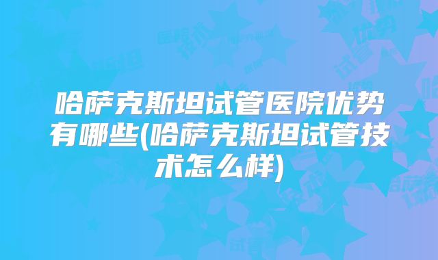 哈萨克斯坦试管医院优势有哪些(哈萨克斯坦试管技术怎么样)