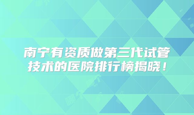 南宁有资质做第三代试管技术的医院排行榜揭晓！
