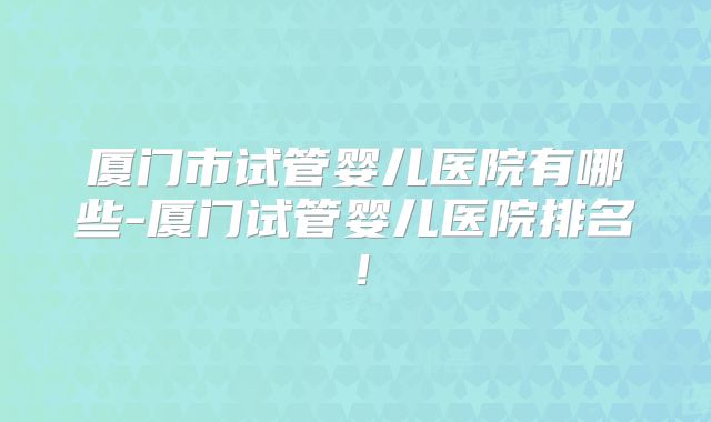 厦门市试管婴儿医院有哪些-厦门试管婴儿医院排名！